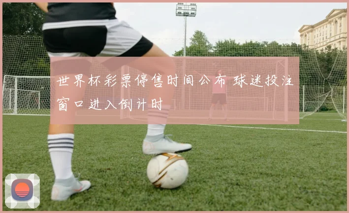 世界杯彩票停售时间公布 球迷投注窗口进入倒计时