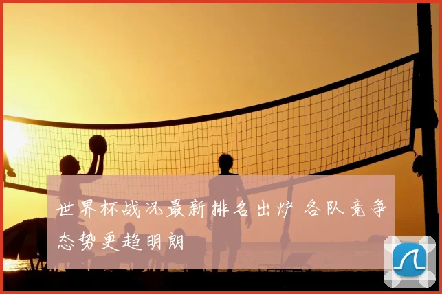 世界杯战况最新排名出炉 各队竞争态势更趋明朗