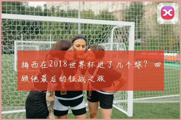 梅西在2018世界杯进了几个球？回顾他最后的征战之旅