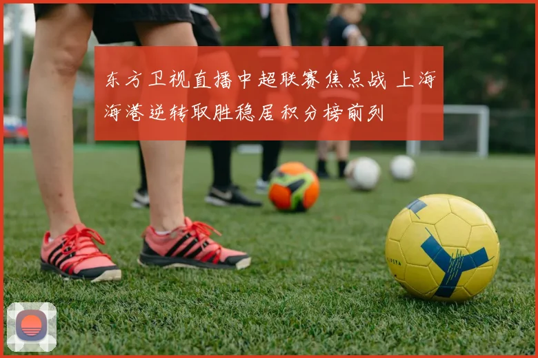 东方卫视直播中超联赛焦点战 上海海港逆转取胜稳居积分榜前列